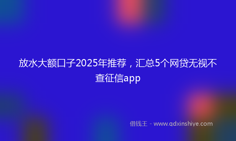 放水大额口子2025年推荐，汇总5个网贷无视不查征信app