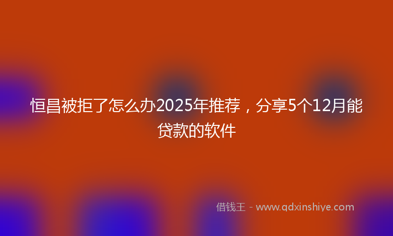恒昌被拒了怎么办2025年推荐，分享5个12月能贷款的软件