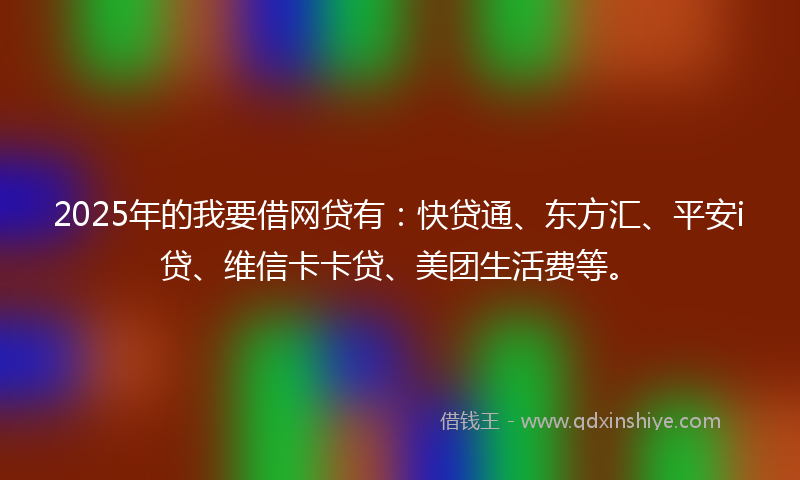2025年的我要借网贷有：快贷通、东方汇、平安i贷、维信卡卡贷、美团生活费等。