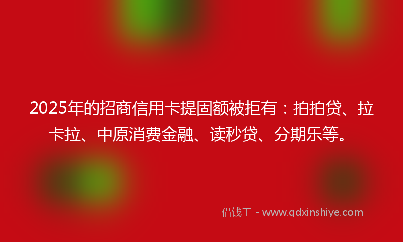 2025年的招商信用卡提固额被拒有：拍拍贷、拉卡拉、中原消费金融、读秒贷、分期乐等。