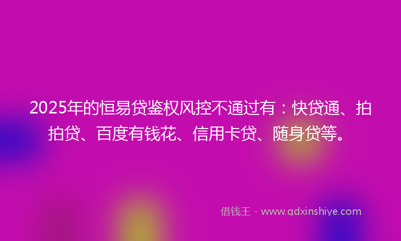 2025年的恒易贷鉴权风控不通过有：快贷通、拍拍贷、百度有钱花、信用卡贷、随身贷等。