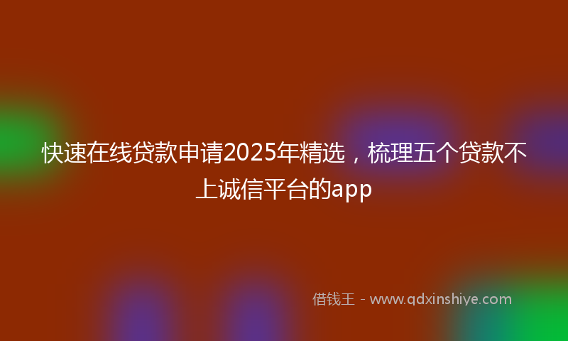 快速在线贷款申请2025年精选，梳理五个贷款不上诚信平台的app