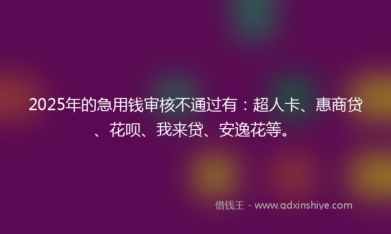 2025年的急用钱审核不通过有：超人卡、惠商贷、花呗、我来贷、安逸花等。