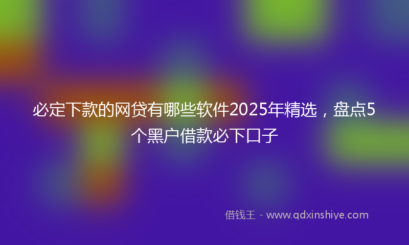 必定下款的网贷有哪些软件2025年精选，盘点5个黑户借款必下口子