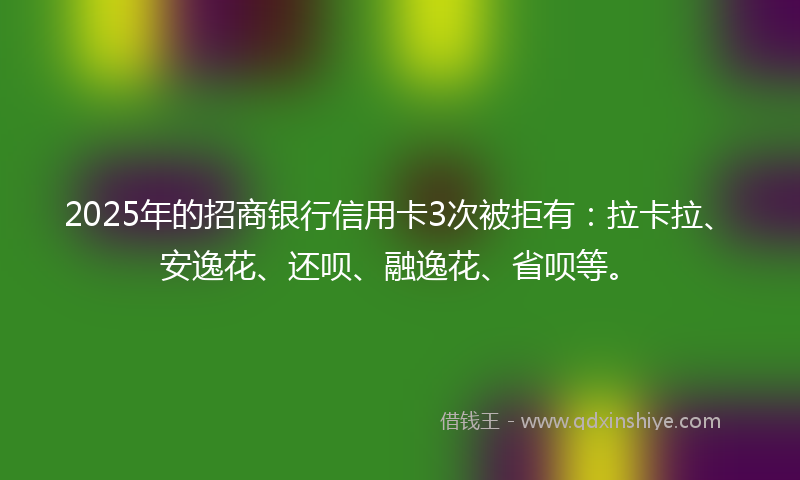 2025年的招商银行信用卡3次被拒有：拉卡拉、安逸花、还呗、融逸花、省呗等。