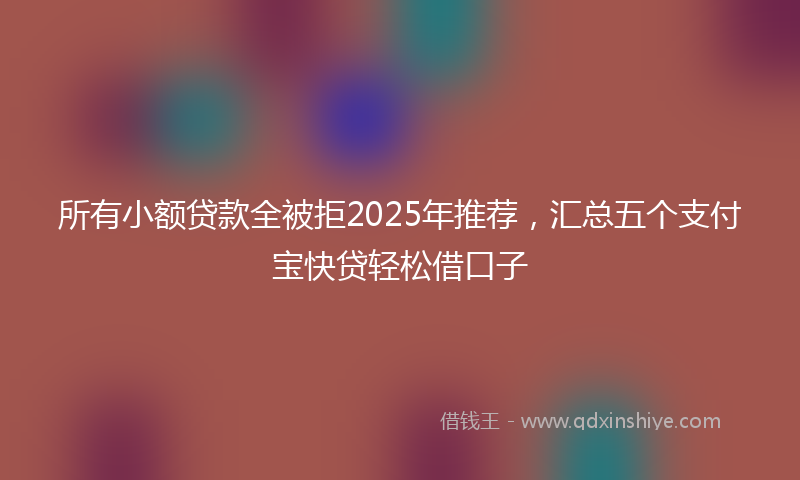 所有小额贷款全被拒2025年推荐，汇总五个支付宝快贷轻松借口子