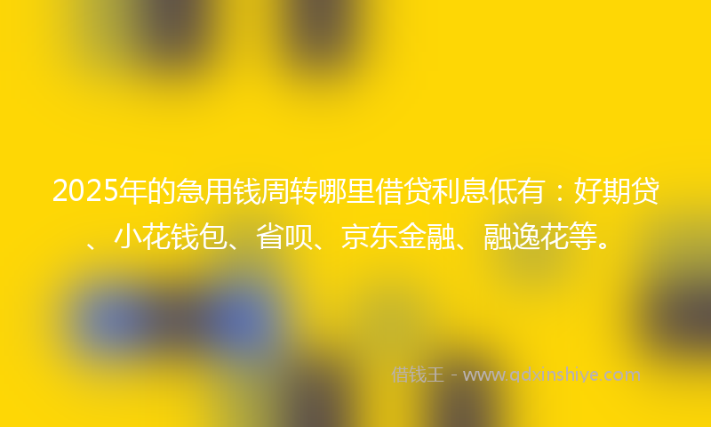 2025年的急用钱周转哪里借贷利息低有：好期贷、小花钱包、省呗、京东金融、融逸花等。