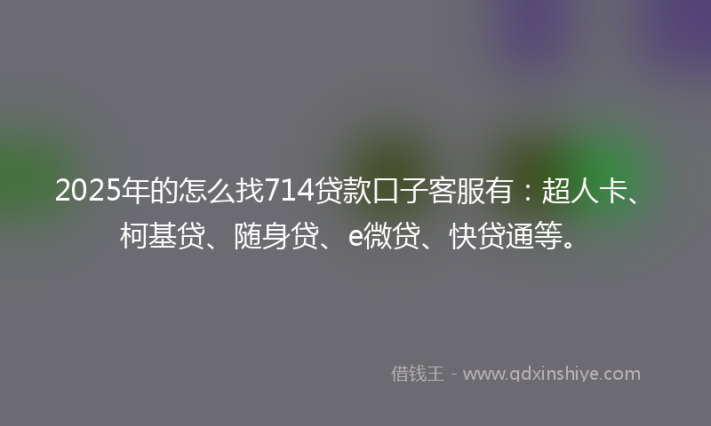 2025年的怎么找714贷款口子客服有：超人卡、柯基贷、随身贷、e微贷、快贷通等。