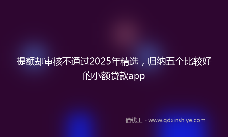 提额却审核不通过2025年精选，归纳五个比较好的小额贷款app