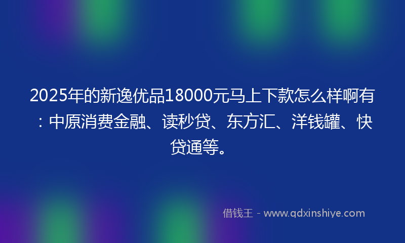 2025年的新逸优品18000元马上下款怎么样啊有：中原消费金融、读秒贷、东方汇、洋钱罐、快贷通等。