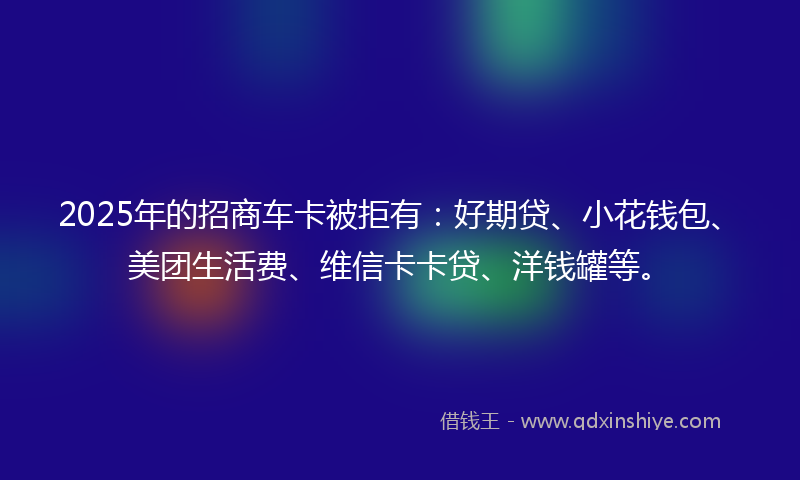 2025年的招商车卡被拒有：好期贷、小花钱包、美团生活费、维信卡卡贷、洋钱罐等。