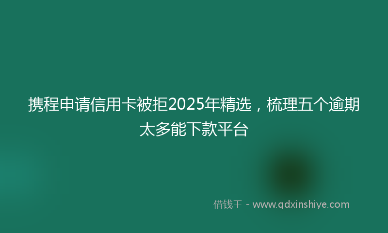 携程申请信用卡被拒2025年精选，梳理五个逾期太多能下款平台