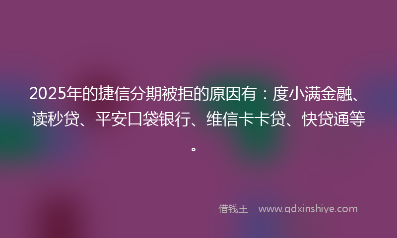 2025年的捷信分期被拒的原因有：度小满金融、读秒贷、平安口袋银行、维信卡卡贷、快贷通等。