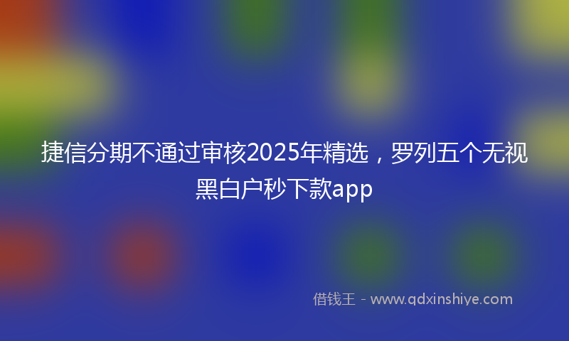捷信分期不通过审核2025年精选，罗列五个无视黑白户秒下款app