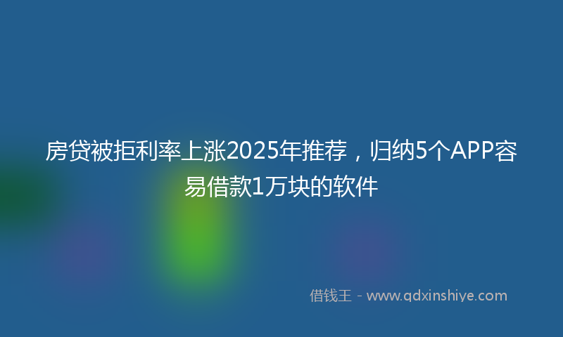 房贷被拒利率上涨2025年推荐，归纳5个APP容易借款1万块的软件