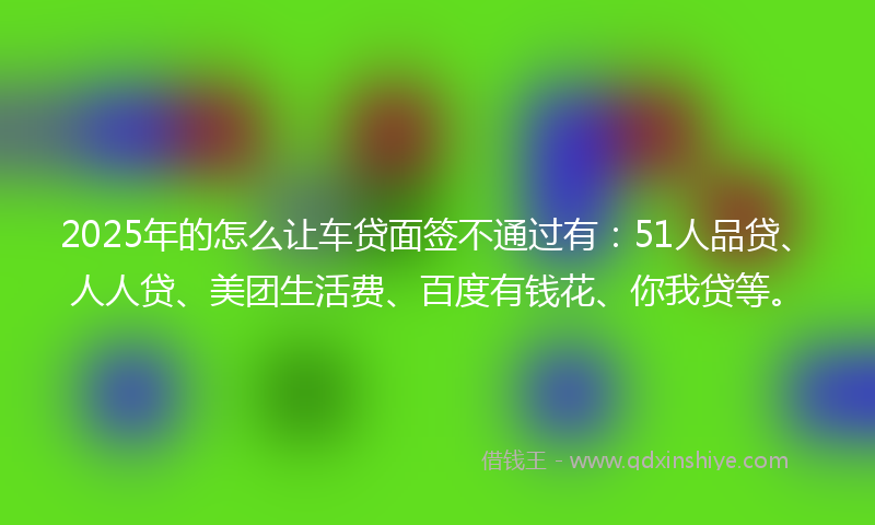 2025年的怎么让车贷面签不通过有：51人品贷、人人贷、美团生活费、百度有钱花、你我贷等。