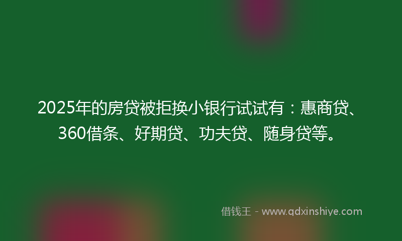2025年的房贷被拒换小银行试试有：惠商贷、360借条、好期贷、功夫贷、随身贷等。