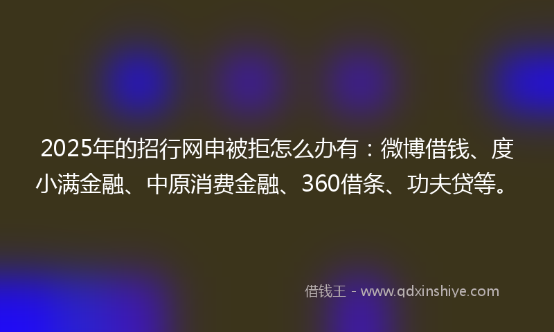 2025年的招行网申被拒怎么办有：微博借钱、度小满金融、中原消费金融、360借条、功夫贷等。