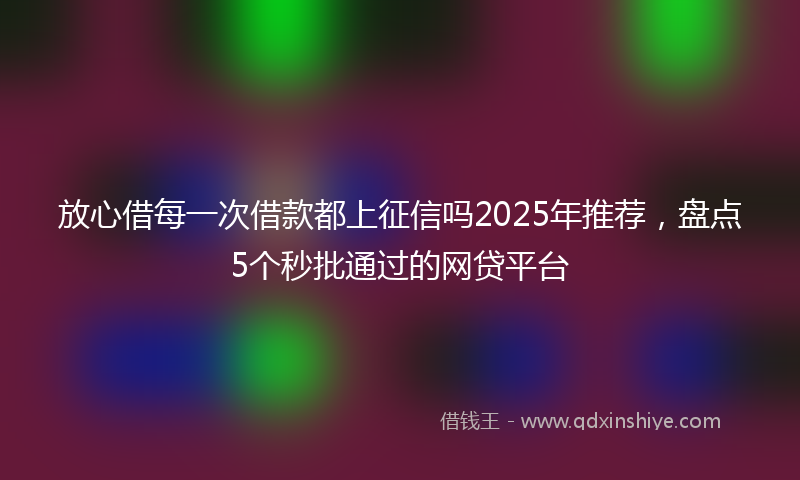 放心借每一次借款都上征信吗2025年推荐，盘点5个秒批通过的网贷平台