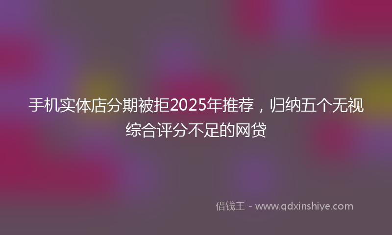 手机实体店分期被拒2025年推荐，归纳五个无视综合评分不足的网贷