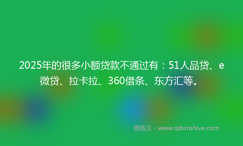 2025年的很多小额贷款不通过有：51人品贷、e微贷、拉卡拉、360借条、东方汇等。