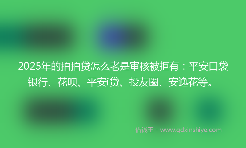 2025年的拍拍贷怎么老是审核被拒有：平安口袋银行、花呗、平安i贷、投友圈、安逸花等。