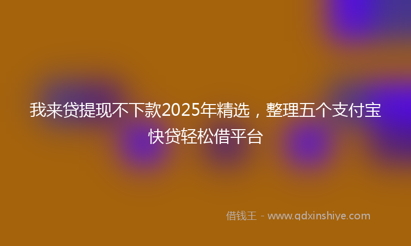 我来贷提现不下款2025年精选，整理五个支付宝快贷轻松借平台