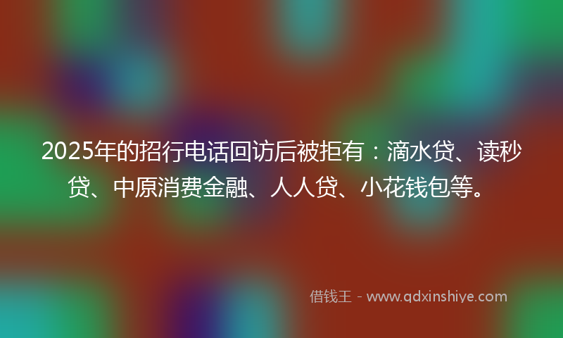 2025年的招行电话回访后被拒有：滴水贷、读秒贷、中原消费金融、人人贷、小花钱包等。