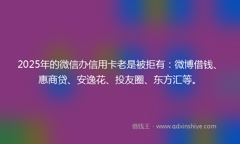 2025年的微信办信用卡老是被拒有：微博借钱、惠商贷、安逸花、投友圈、东方汇等。