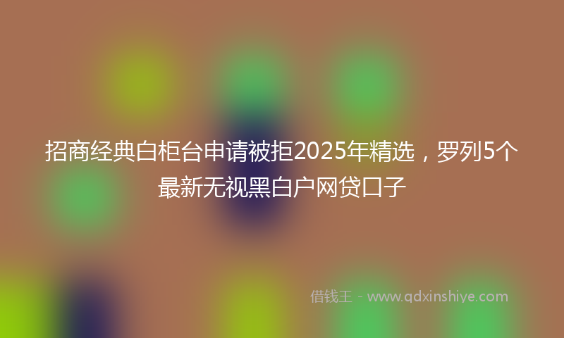 招商经典白柜台申请被拒2025年精选，罗列5个最新无视黑白户网贷口子