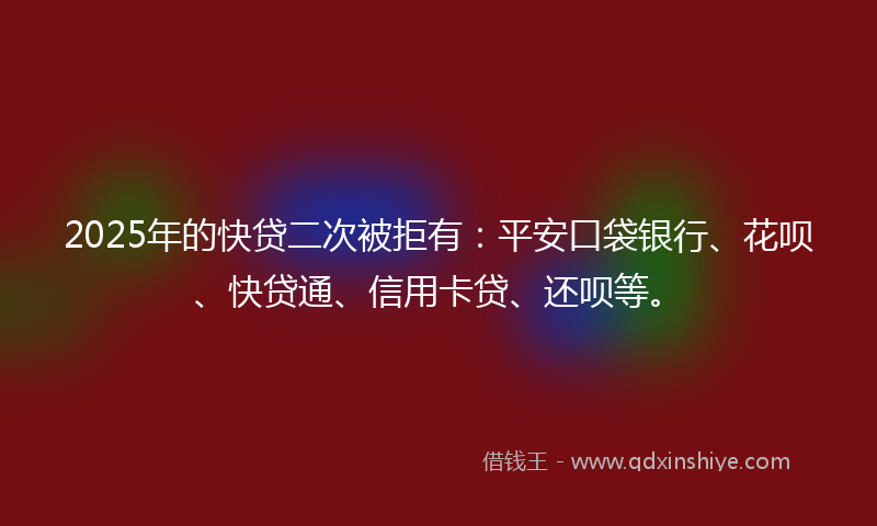 2025年的快贷二次被拒有：平安口袋银行、花呗、快贷通、信用卡贷、还呗等。