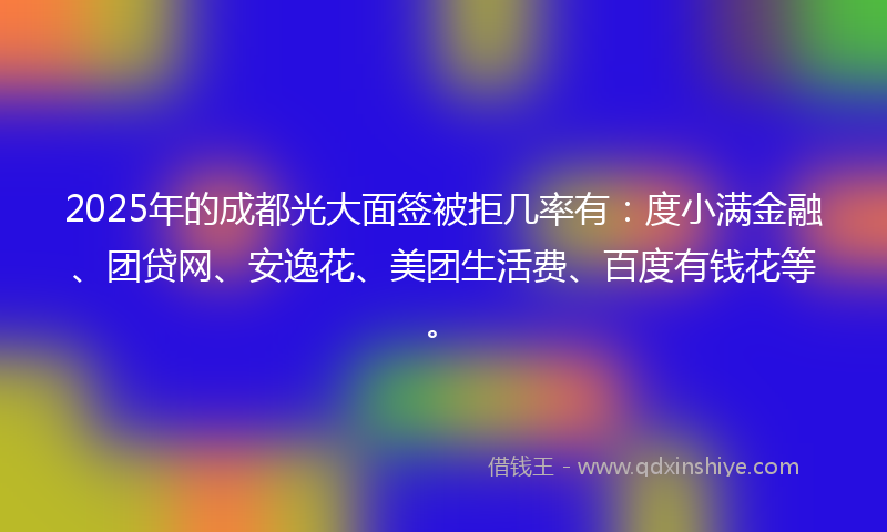 2025年的成都光大面签被拒几率有：度小满金融、团贷网、安逸花、美团生活费、百度有钱花等。