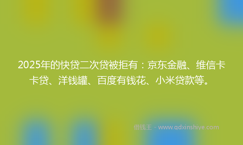 2025年的快贷二次贷被拒有：京东金融、维信卡卡贷、洋钱罐、百度有钱花、小米贷款等。