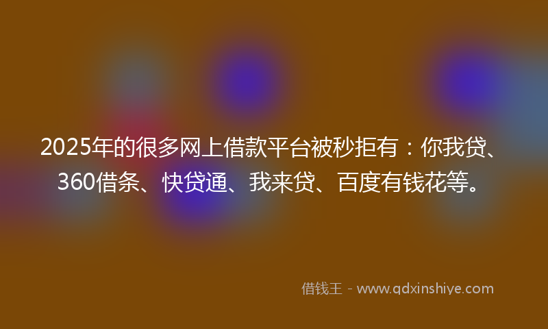2025年的很多网上借款平台被秒拒有：你我贷、360借条、快贷通、我来贷、百度有钱花等。