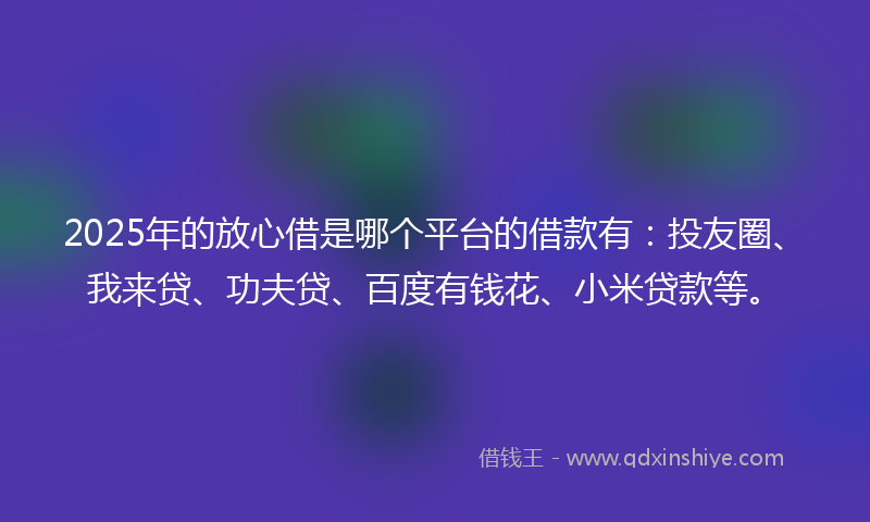 2025年的放心借是哪个平台的借款有：投友圈、我来贷、功夫贷、百度有钱花、小米贷款等。