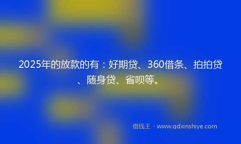 2025年的放款的有：好期贷、360借条、拍拍贷、随身贷、省呗等。