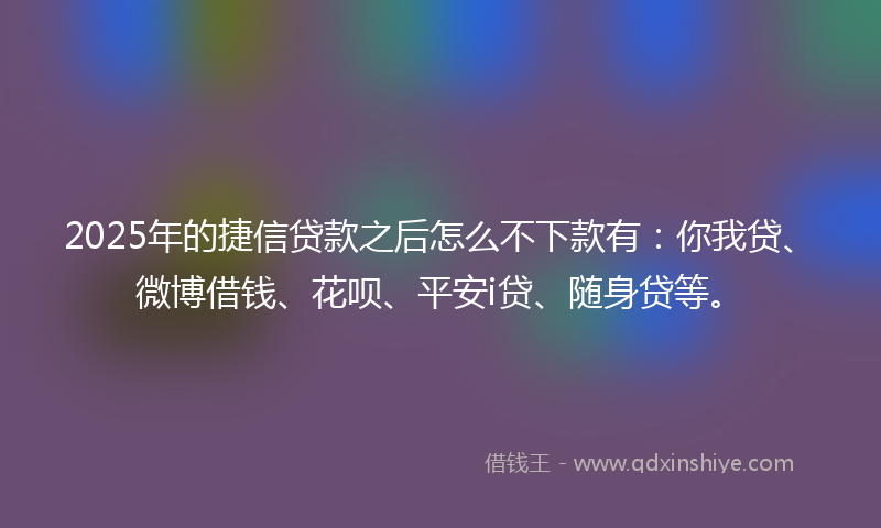 2025年的捷信贷款之后怎么不下款有：你我贷、微博借钱、花呗、平安i贷、随身贷等。