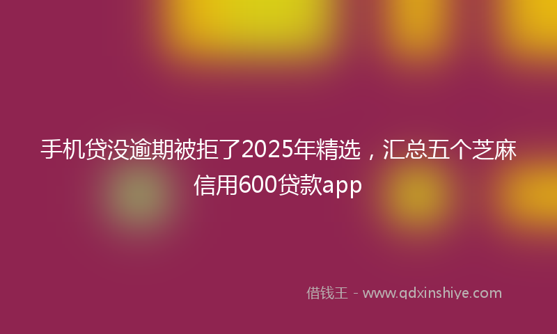 手机贷没逾期被拒了2025年精选，汇总五个芝麻信用600贷款app