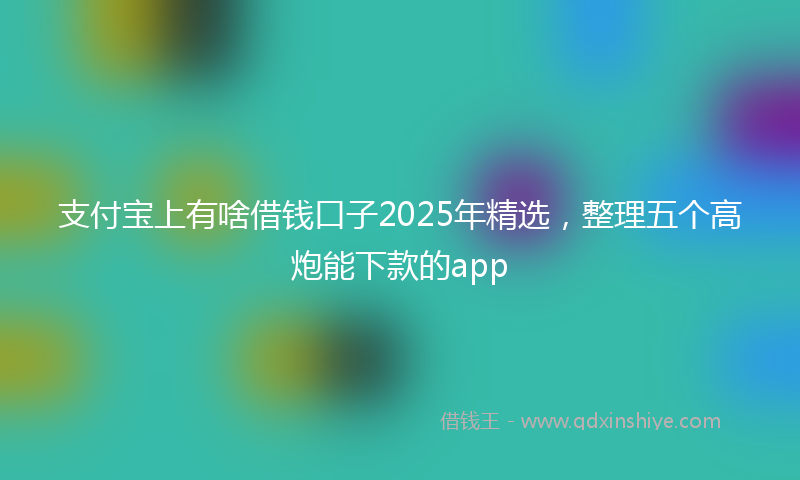 支付宝上有啥借钱口子2025年精选，整理五个高炮能下款的app