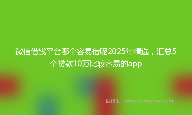微信借钱平台哪个容易借呢2025年精选，汇总5个贷款10万比较容易的app