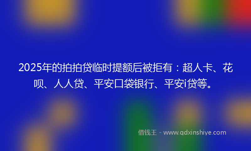 2025年的拍拍贷临时提额后被拒有：超人卡、花呗、人人贷、平安口袋银行、平安i贷等。