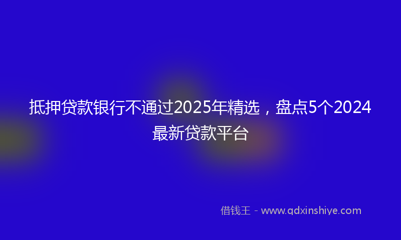 抵押贷款银行不通过2025年精选，盘点5个2024最新贷款平台