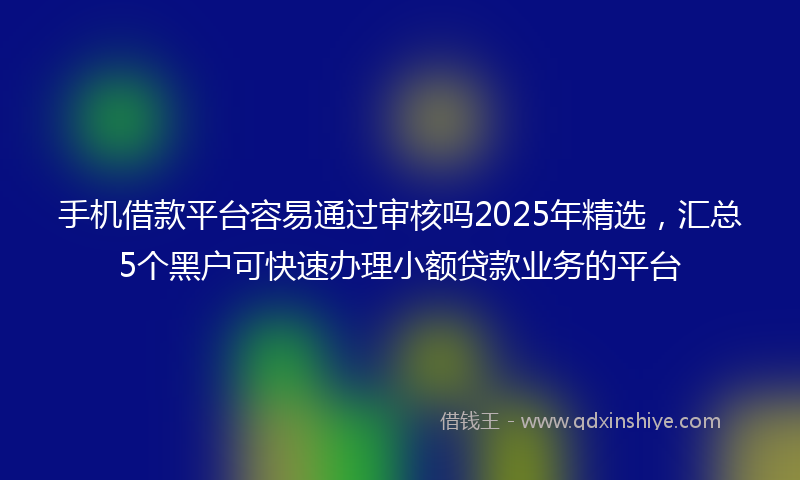 手机借款平台容易通过审核吗2025年精选，汇总5个黑户可快速办理小额贷款业务的平台