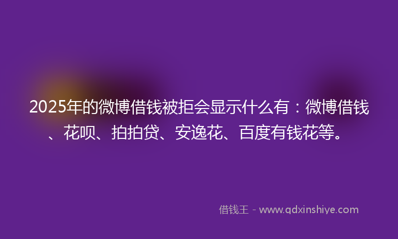 2025年的微博借钱被拒会显示什么有：微博借钱、花呗、拍拍贷、安逸花、百度有钱花等。