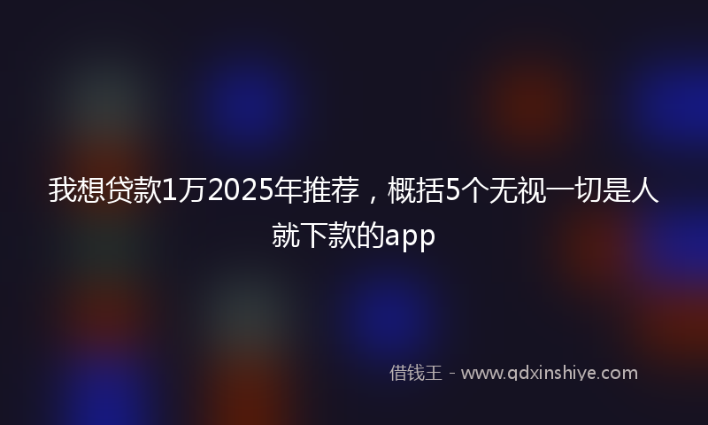 我想贷款1万2025年推荐，概括5个无视一切是人就下款的app