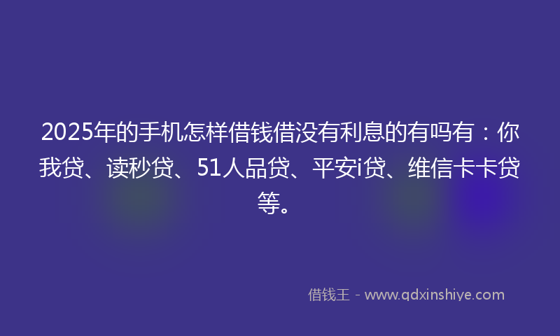 2025年的手机怎样借钱借没有利息的有吗有：你我贷、读秒贷、51人品贷、平安i贷、维信卡卡贷等。