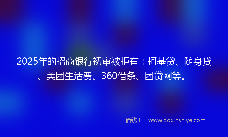 2025年的招商银行初审被拒有：柯基贷、随身贷、美团生活费、360借条、团贷网等。