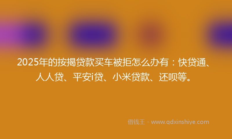 2025年的按揭贷款买车被拒怎么办有：快贷通、人人贷、平安i贷、小米贷款、还呗等。
