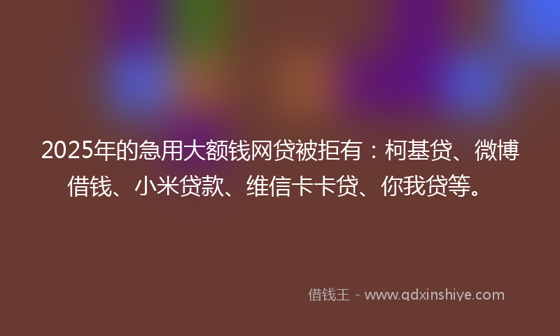 2025年的急用大额钱网贷被拒有：柯基贷、微博借钱、小米贷款、维信卡卡贷、你我贷等。