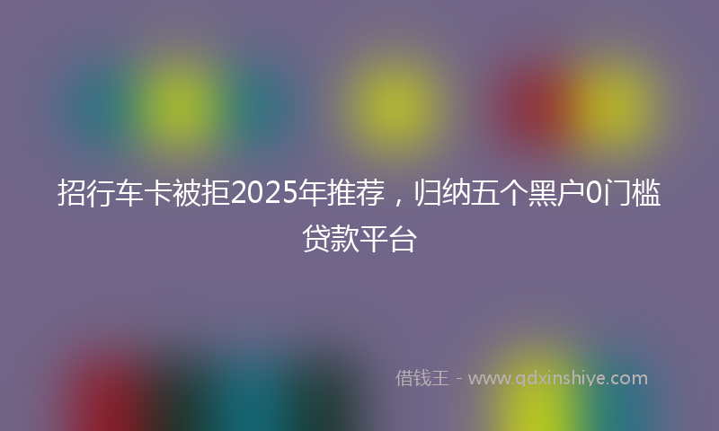 招行车卡被拒2025年推荐，归纳五个黑户0门槛贷款平台